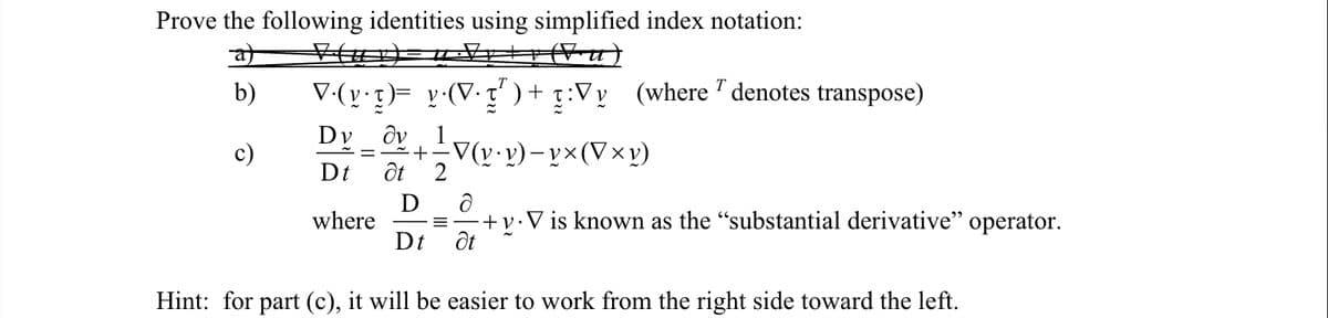 Prove the following identities using simplified index notation:
(Vu)
at
b)
T
V·(y•t)= y·(V• 7² ) + :Vy (where 7 denotes transpose)
Dv ὃν
Dt
where
= + = V(v • v) — v × (V×v)
Ət
D
Dt
Ə
-+v. V is known as the "substantial derivative" operator.
Ət
Hint: for part (c), it will be easier to work from the right side toward the left.