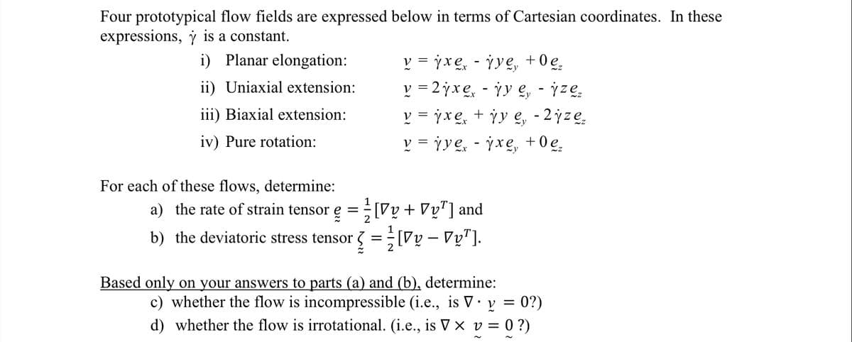 Four prototypical flow fields are expressed below in terms of Cartesian coordinates. In these
expressions, y is a constant.
i) Planar elongation:
ii) Uniaxial extension:
iii) Biaxial extension:
iv) Pure rotation:
For each of these flows, determine:
v = jxex - ¡ye, +0e₂
v=2jxex - jy e, - ize₂
v = jxẹx + jy ẹ, - 2jze₂
v = jye - jxe, +0e₂
a) the rate of strain tensor =
e [Vy + Vy¹] and
2
b) the deviatoric stress tensor = [Vy - Vy¹].
Based only on your answers to parts (a) and (b), determine:
c) whether the flow is incompressible (i.e., is V. y = 0?)
d) whether the flow is irrotational. (i.e., is V × v = 0 ?)