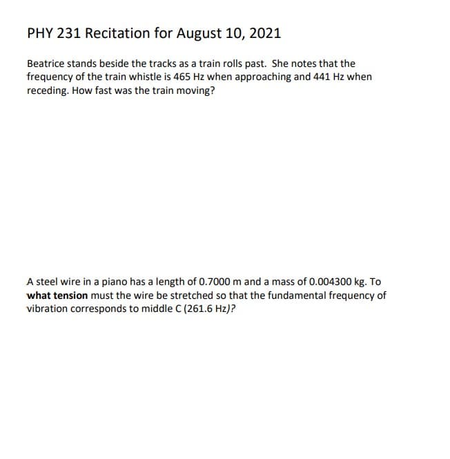 PHY 231 Recitation for August 10, 2021
Beatrice stands beside the tracks as a train rolls past. She notes that the
frequency of the train whistle is 465 Hz when approaching and 441 Hz when
receding. How fast was the train moving?
A steel wire in a piano has a length of 0.7000 m and a mass of 0.004300 kg. To
what tension must the wire be stretched so that the fundamental frequency of
vibration corresponds to middle C (261.6 Hz)?
