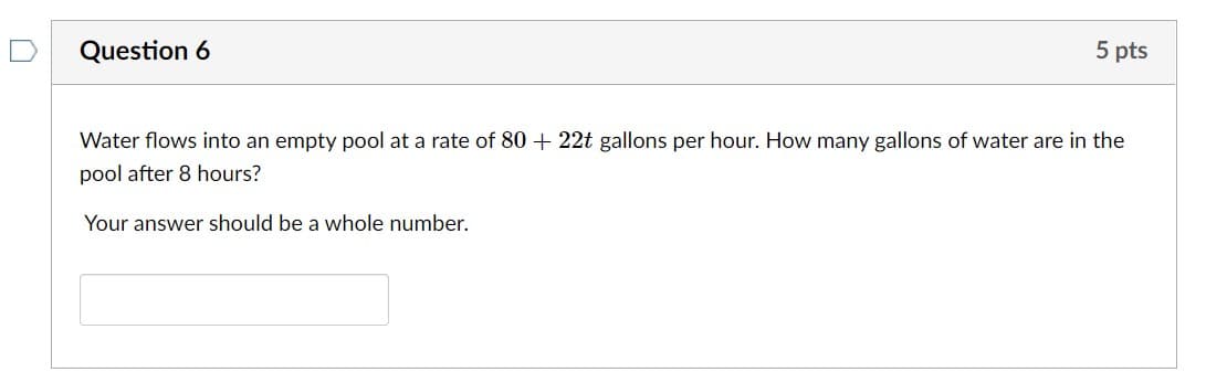 Question 6
5 pts
Water flows into an empty pool at a rate of 80 + 22t gallons per hour. How many gallons of water are in the
pool after 8 hours?
Your answer should be a whole number.
