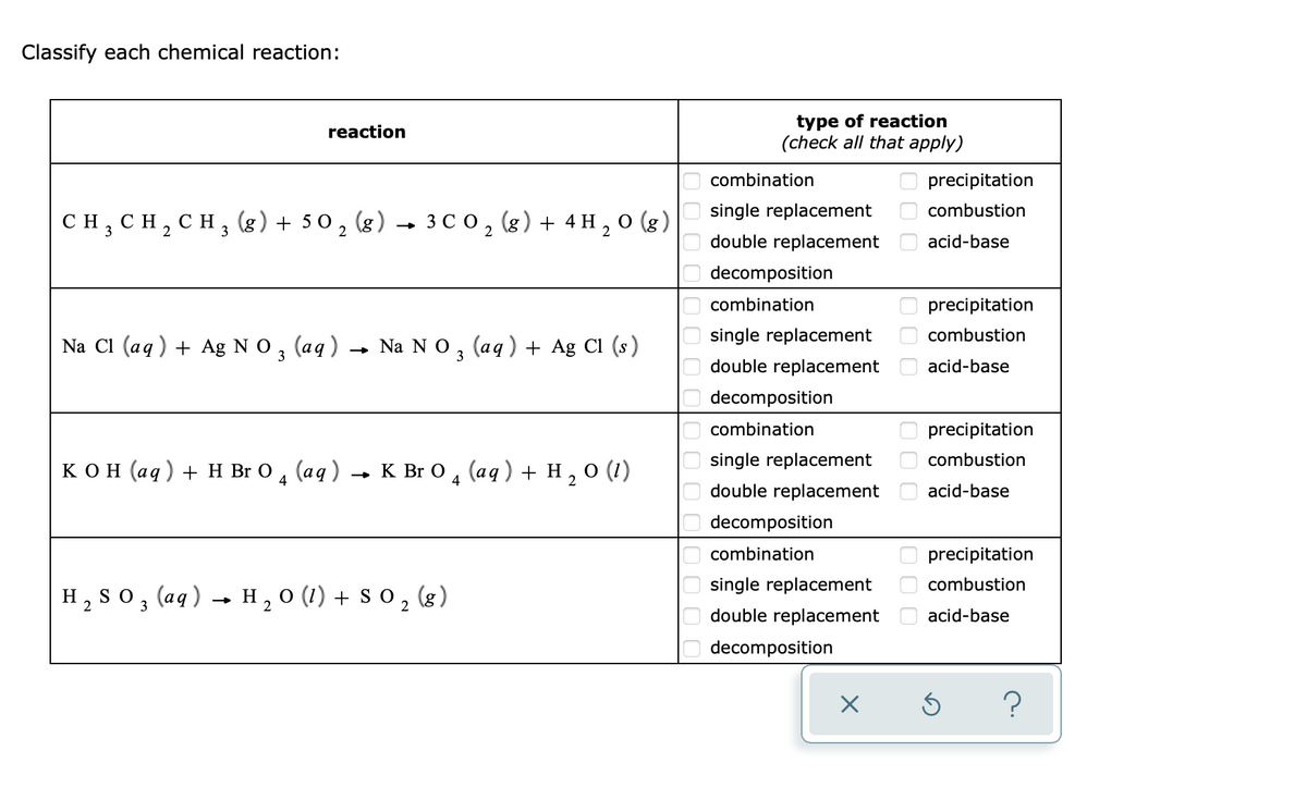 Classify each chemical reaction:
type of reaction
(check all that apply)
reaction
combination
precipitation
single replacement
combustion
CH, CH, CH, (8) + 50 , (g) → 3 C o, (g) + 4 H , O (g)
2
double replacement
acid-base
decomposition
combination
precipitation
single replacement
combustion
Na Cl (aq) + Ag N O.
(аq)
— Na N O, (аq) + Ag Cl (s)
3
double replacement
acid-base
decomposition
combination
precipitation
single replacement
combustion
кон (ад) + Н Br O , (aq) - к BrO, (aq) + н,о (1)
4
double replacement
acid-base
decomposition
combination
precipitation
single replacement
combustion
H2 S 0 , (aq) → H, 0 (1) + s 0 , (8)
so, (aq) → H , 0 (1) + S 0 ,
(g)
double replacement
acid-base
O decomposition
000 0O 0
000
