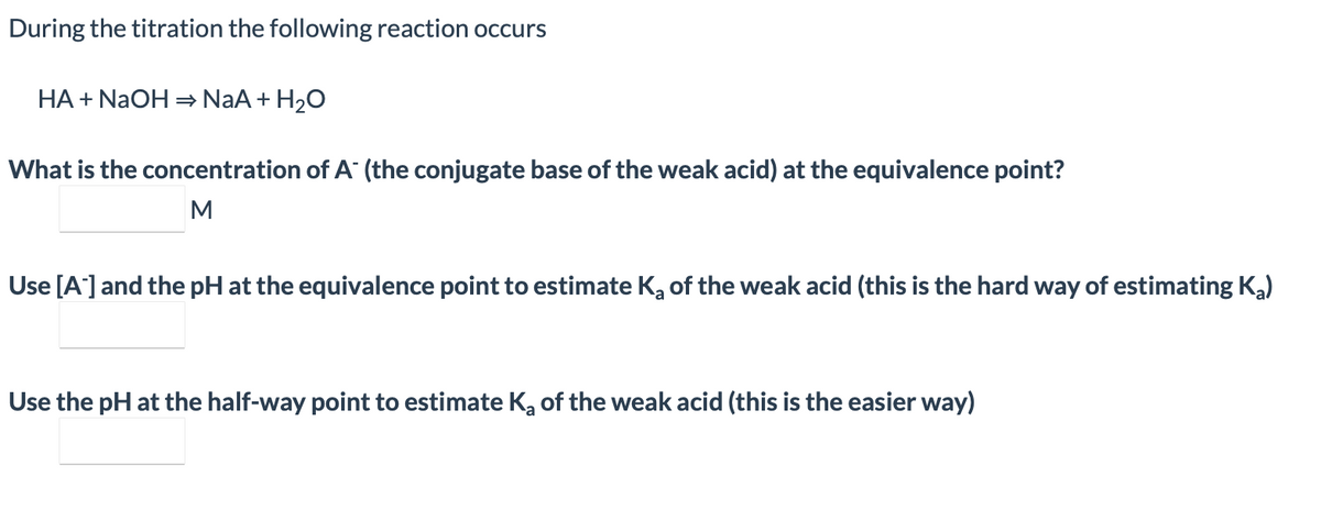 During the titration the following reaction occurs
HA + NAOH = NaA + H20
What is the concentration of A (the conjugate base of the weak acid) at the equivalence point?
M
Use [A]and the pH at the equivalence point to estimate Ka of the weak acid (this is the hard way of estimating Ka)
Use the pH at the half-way point to estimate K, of the weak acid (this is the easier way)
