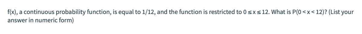 f(x), a continuous probability function, is equal to 1/12, and the function is restricted to 0<x<12. What is P(0 <x< 12)? (List your
answer in numeric form)
