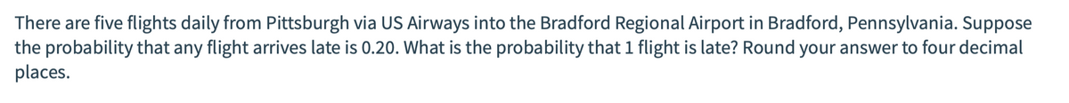 There are five flights daily from Pittsburgh via US Airways into the Bradford Regional Airport in Bradford, Pennsylvania. Suppose
the probability that any flight arrives late is 0.20. What is the probability that 1 flight is late? Round your answer to four decimal
places.
