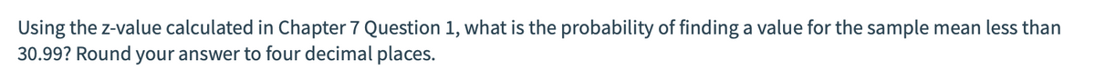 Using the z-value calculated in Chapter 7 Question 1, what is the probability of finding a value for the sample mean less than
30.99? Round your answer to four decimal places.
