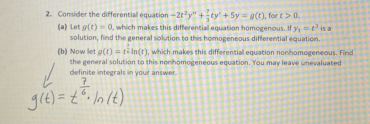 2. Consider the differential equation –2t?y" +ty' + 5y = g(t), for t > 0.
(a) Let g(t) = 0, which makes this differential equation homogenous. If y1 = t³ is a
solution, find the general solution to this homogeneous differential equation.
7
(b) Now let g(t) = tō In(t), which makes this differential equation nonhomogeneous. Find
the general solution to this nonhomogeneous equation. You may leave unevaluated
definite integrals in your answer.
gle) = {°. lnlt)
