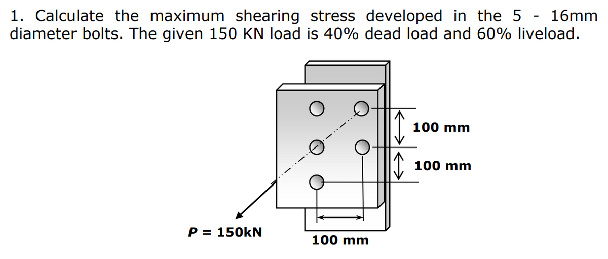 1. Calculate the maximum shearing stress developed in the 5 - 16mm
diameter bolts. The given 150 KN load is 40% dead load and 60% liveload.
100 mm
100 mm
P = 150KN
100 mm
