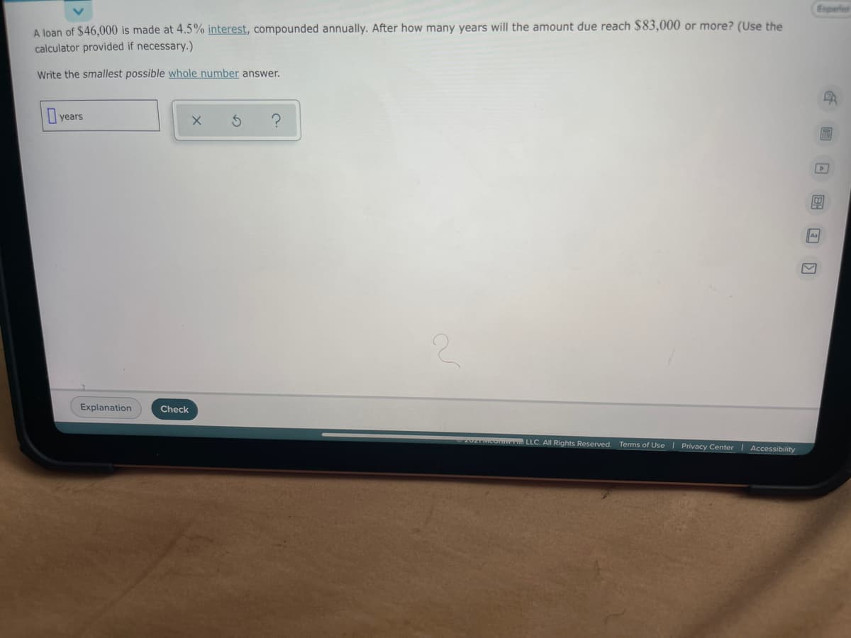 Espariol
A loạn of $46,000 is made at 4.5% interest, compounded annually. After how many years will the amount due reach $83,000 or more? (Use the
calculator provided if necessary.)
Write the smallest possible whole number answer.
years
Aa
Explanation
Check
20ZTMCoraw LLC. All Rights Reserved. Terms of Use I Privacy Center | Accessibility
