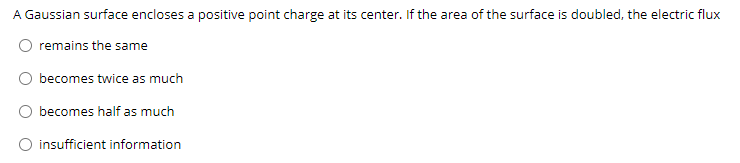 A Gaussian surface encloses a positive point charge at its center. If the area of the surface is doubled, the electric flux
remains the same
becomes twice as much
becomes half as much
O insufficient information
