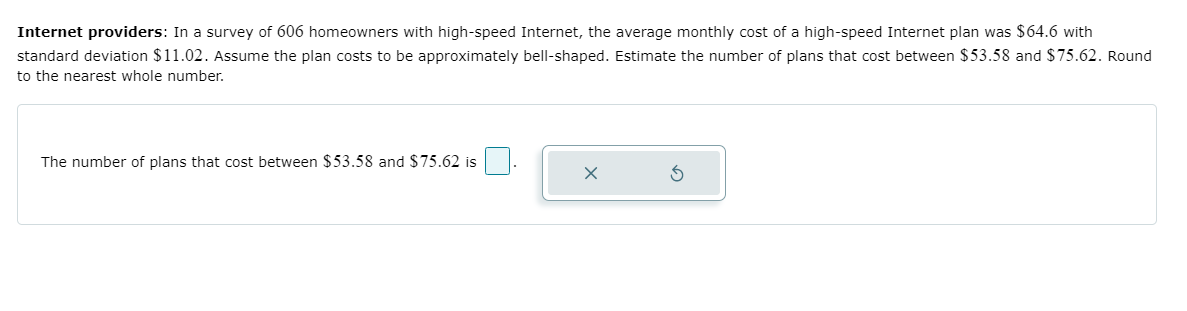 Internet providers: In a survey of 606 homeowners with high-speed Internet, the average monthly cost of a high-speed Internet plan was $64.6 with
standard deviation $11.02. Assume the plan costs to be approximately bell-shaped. Estimate the number of plans that cost between $53.58 and $75.62. Round
to the nearest whole number.
The number of plans that cost between $53.58 and $75.62 is
