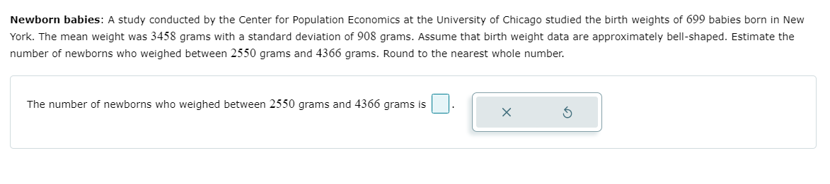 Newborn babies: A study conducted by the Center for Population Economics at the University of Chicago studied the birth weights of 699 babies born in New
York. The mean weight was 3458 grams with a standard deviation of 908 grams. Assume that birth weight data are approximately bell-shaped. Estimate the
number of newborns who weighed between 2550 grams and 4366 grams. Round to the nearest whole number.
The number of newborns who weighed between 2550 grams and 4366 grams is
