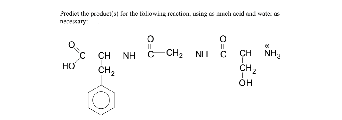 Predict the product(s) for the following reaction, using as much acid and water as
necessary:
CH—NH
HO
CH2
O=C
||
CH2—NH—C
||
+
CH-NH3
CH 2
OH