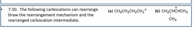 7.50. The following carbocations can rearrange.
Draw the rearrangement mechanism and the
rearranged carbocation intermediate.
(a) CH3CH2CH2CH2+
+
(b) CH3CHCHCH3
CH3