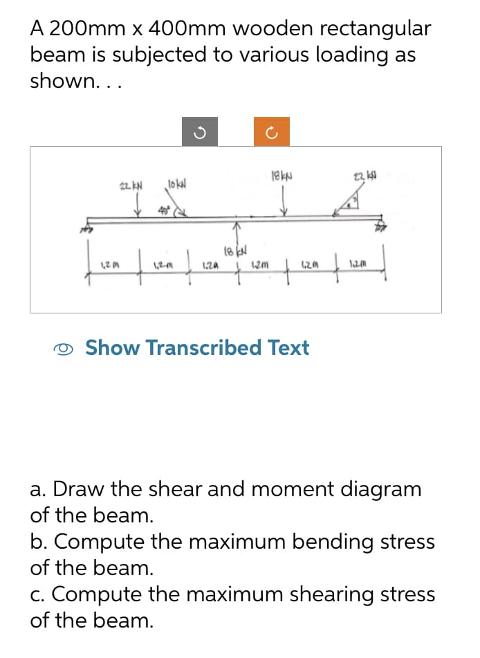 A 200mm x 400mm wooden rectangular
beam is subjected to various loading as
shown...
120
22. KN lokN
40°
1,2M1
3
1.20
18 KN
1.2m
18kN
+ 120 f
Show Transcribed Text
22 11
1.2m
a. Draw the shear and moment diagram
of the beam.
b. Compute the maximum bending stress
of the beam.
c. Compute the maximum shearing stress
of the beam.