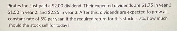Pirates Inc. just paid a $2.00 dividend. Their expected dividends are $1.75 in year 1,
$1.50 in year 2, and $2.25 in year 3. After this, dividends are expected to grow at
constant rate of 5% per year. If the required return for this stock is 7%, how much
should the stock sell for today?
