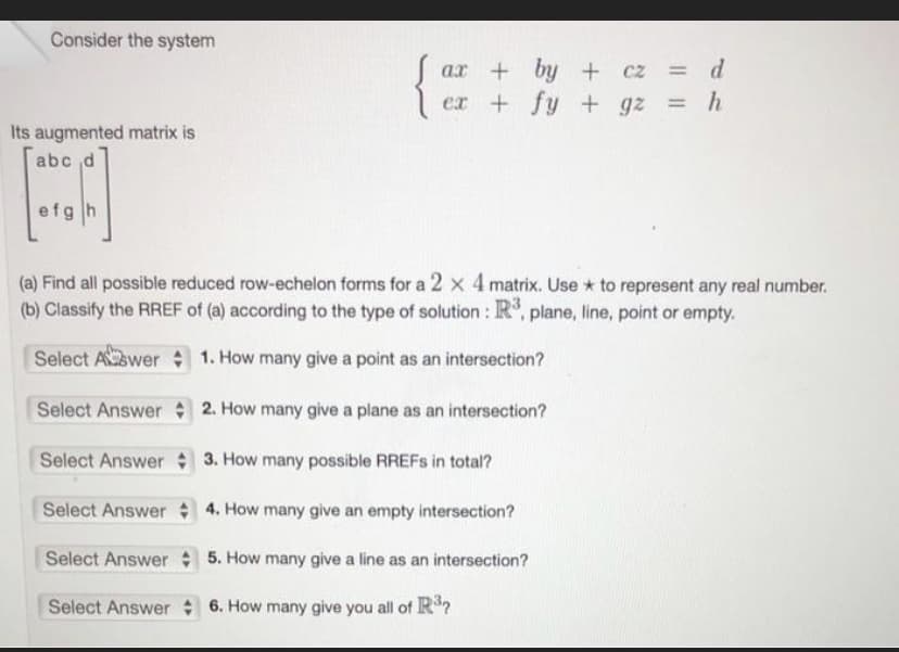 Consider the system
Its augmented matrix is
abc d
BJ
efgh
ax+by+
cz = d
ex+fy + gz = h
(a) Find all possible reduced row-echelon forms for a 2 x 4 matrix. Use to represent any real number.
(b) Classify the RREF of (a) according to the type of solution: R³, plane, line, point or empty.
Select Aswer
1. How many give a point as an intersection?
Select Answer
2. How many give a plane as an intersection?
Select Answer
3. How many possible RREFs in total?
Select Answer
4. How many give an empty intersection?
Select Answer
5. How many give a line as an intersection?
Select Answer
6. How many give you all of R³