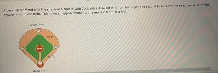 A baseball diamond is in the shape of a square with 50 ft sides. How far is it from home plate to second base? Give the exact value. Write the
answer in simplest form. Then give an approximation to the nearest tenth of a foot.
Second base
50 ft
Home Plate
50 ft
7