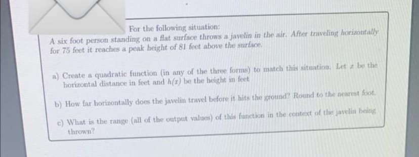 For the following situation:
A six foot person standing on a flat surface throws a javelin in the air. After traveling horizontally
for 75 feet it reaches a peak height of 81 feet above the surface.
a) Create a quadratic function (in any of the three forms) to match this situation. Let z be the
horizontal distance in feet and h(r) be the height in feet
b) How far horizontally does the javelin travel before it hits the ground? Round to the nearest foot.
c) What is the range (all of the output values) of this function in the context of the javelin being
thrown?