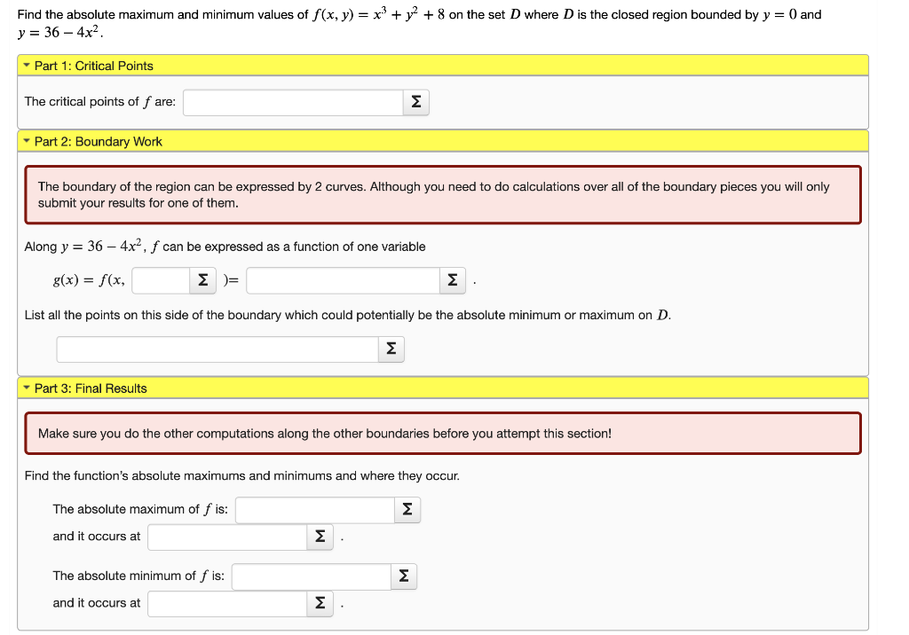 Find the absolute maximum and minimum values of f(x, y) = x³ + ² + 8 on the set D where D is the closed region bounded by y = 0 and
y = 36-4x².
▾ Part 1: Critical Points
The critical points of fare:
▾ Part 2: Boundary Work
The boundary of the region can be expressed by 2 curves. Although you need to do calculations over all of the boundary pieces you will only
submit your results for one of them.
Along y = 36 - 4x², ƒ can be expressed as a function of one variable
g(x) = f(x,
Σ )=
▾ Part 3: Final Results
List all the points on this side of the boundary which could potentially be the absolute minimum or maximum on D.
Σ
Σ
Make sure you do the other computations along the other boundaries before you attempt this section!
The absolute minimum of f is:
and it occurs at
Find the function's absolute maximums and minimums and where they occur.
The absolute maximum of fis:
Σ
and it occurs at
Σ
Σ
Σ
Σ