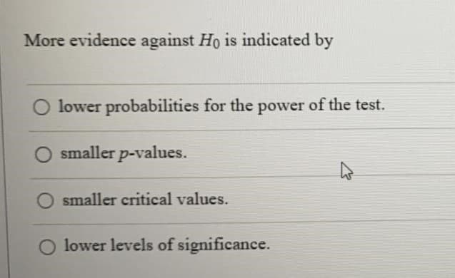 More evidence against Ho is indicated by
lower probabilities for the power of the test.
smaller p-values.
smaller critical values.
O lower levels of significance.
