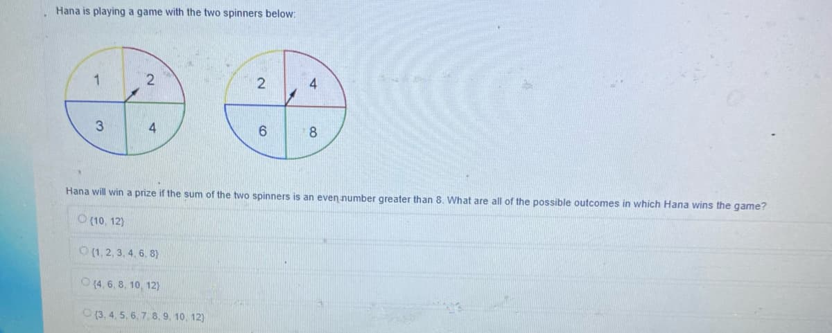 Hana is playing a game with the two spinners below:
1
3
2
4
6
(4, 6, 8, 10, 12)
(3, 4, 5, 6, 7, 8, 9, 10, 12)
8
Hana will win a prize if the sum of the two spinners is an even number greater than 8. What are all of the possible outcomes in which Hana wins the game?
(10, 12)
O(1, 2, 3, 4, 6, 8)