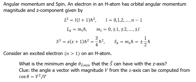 Angular momentum and Spin. An electron in an H-atom has orbital angular momentum
magnitude and z-component given by
L² = 1(1+1)ħ²,
L₂ = m₂h,
1 = 0,1,2,..., n-1
m₁ = 0, +1, +2, ..., ±l
3
1
S² = s(s+1)h²=h², S₂ = m₂h = + = h
+/-ħ
4
Consider an excited electron (n > 1) on an H-atom.
What is the minimum angle 0min that the S can have with the z-axis?
Clue: the angle a vector with magnitude V from the z-axis can be computed from
cos 0 = V²/V