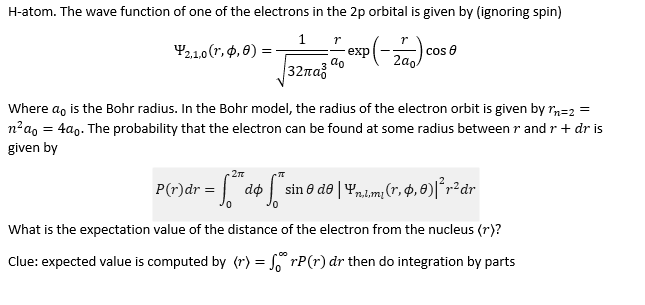 H-atom. The wave function of one of the electrons in the 2p orbital is given by (ignoring spin)
r
2,1,0 (1,0,0)=
- 7 exp(-270) c
ao
1
|32πα
cose
Where do is the Bohr radius. In the Bohr model, the radius of the electron orbit is given by m=2 =
n²ao = 4ao. The probability that the electron can be found at some radius between r and r + dr is
given by
2π
P(r) dr = √2
= √ ₁²ª d$ S ²
What is the expectation value of the distance of the electron from the nucleus (r)?
Clue: expected value is computed by (r) = forP(r) dr then do integration by parts
do sin 0 de | Yn.l.m² (r, $,0)|²r² dr