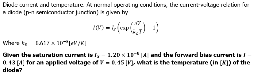 Diode current and temperature. At normal operating conditions, the current-voltage relation for
a diode (p-n semiconductor junction) is given by
1(V) - is (exp(27)-1)
=
Where kg = 8.617 x 10-5[eV/K]
Given the saturation current is Is = 1.20 × 10-8 [A] and the forward bias current is I =
0.43 [A] for an applied voltage of V = 0.45 [V], what is the temperature (in [K]) of the
diode?