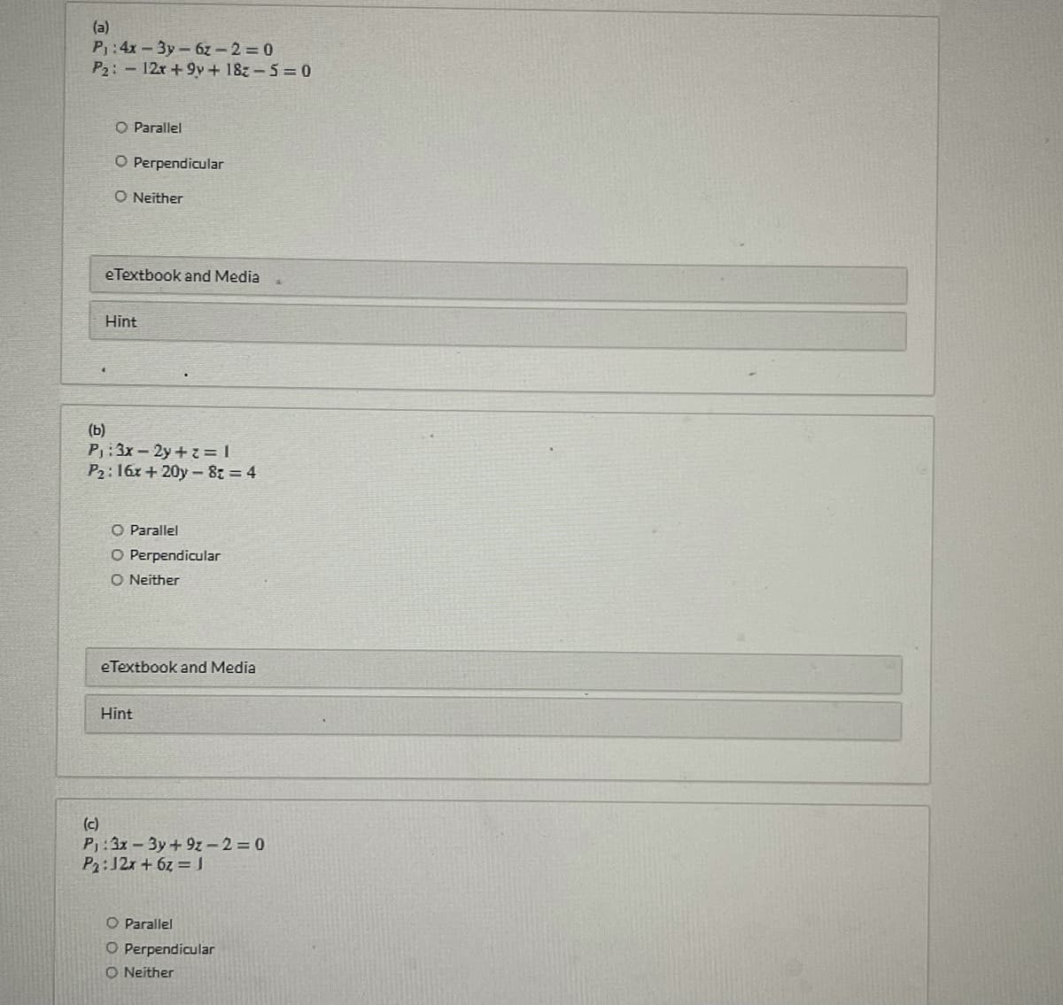 (a)
P:4x-3y-6z - 2 0
P2: 12r+9y+ 18z-5 0
O Parallel
O Perpendicular
O Neither
eTextbook and Media
Hint
(b)
P:3x-2y+z = |
P2: 16x + 20y - 8: = 4
O Parallel
O Perpendicular
O Neither
eTextbook and Media
Hint
(c)
P:3x-3y+9z - 2 = 0
P2:J2x + 6z =
O Parallel
O Perpendicular
O Neither
