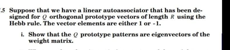 1.5 Suppose that we have a linear autoassociator that has been de-
signed for Q orthogonal prototype vectors of length R using the
Hebb rule. The vector elements are either 1 or -1.
i. Show that the Q prototype patterns are eigenvectors of the
weight matrix.