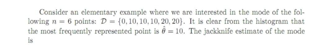 Consider an elementary example where we are interested in the mode of the fol-
lowing n = 6 points: D = {0, 10, 10, 10, 20, 20}. It is clear from the histogram that
the most frequently represented point is = 10. The jackknife estimate of the mode
is