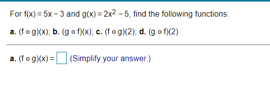 For f(x) = 5x – 3 and g(x) = 2x2 – 5, find the following functions.
a. (fo g)(x); b. (g o f)(x); c. (fo g)(2); d. (g o f)(2)
a. (fo g)(x) =
(Simplify your answer.)
