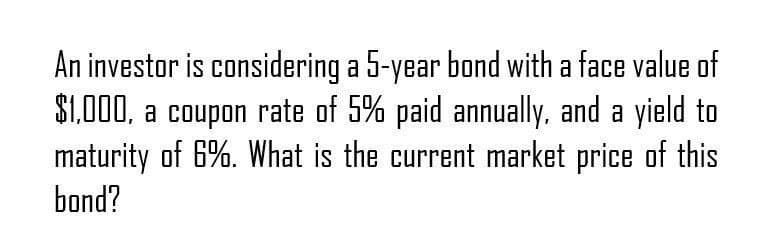 An investor is considering a 5-year bond with a face value of
$1,000, a coupon rate of 5% paid annually, and a yield to
maturity of 6%. What is the current market price of this
bond?