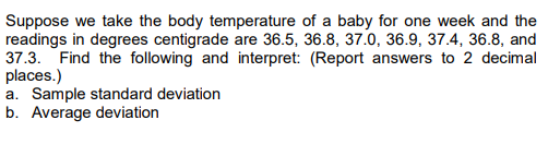 Suppose we take the body temperature of a baby for one week and the
readings in degrees centigrade are 36.5, 36.8, 37.0, 36.9, 37.4, 36.8, and
37.3. Find the following and interpret: (Report answers to 2 decimal
places.)
a. Sample standard deviation
b. Average deviation
