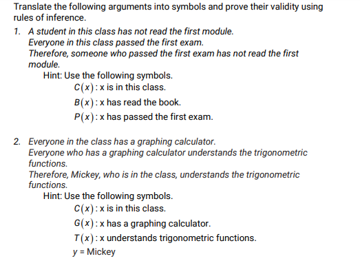 Translate the following arguments into symbols and prove their validity using
rules of inference.
1. A student in this class has not read the first module.
Everyone in this class passed the first exam.
Therefore, someone who passed the first exam has not read the first
module.
Hint: Use the following symbols.
C(x):x is in this class.
B(x):x has read the book.
P(x): x has passed the first exam.
2. Everyone in the class has a graphing calculator.
Everyone who has a graphing calculator understands the trigonometric
functions.
Therefore, Mickey, who is in the class, understands the trigonometric
functions.
Hint: Use the following symbols.
C(x):x is in this class.
G(x):x has a graphing calculator.
T(x):x understands trigonometric functions.
y = Mickey
