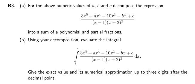 B3. (a) For the above numeric values of a, b and c decompose the expression
32 + ar – 10ar - bx + c
(r – 1)(r + 2)2
into a sum of a polynomial and partial fractions.
(b) Using your decomposition, evaluate the integral
32 + ax – 10ar - ba +c
dr.
(1 - 1)(r + 2)?
3
Give the exact value and its numerical approximation up to three digits after the
decimal point.
