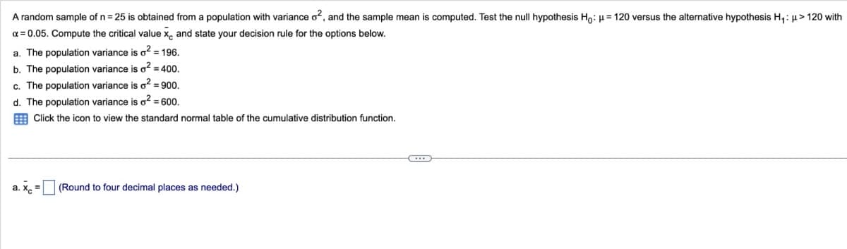 A random sample of n = 25 is obtained from a population with variance o², and the sample mean is computed. Test the null hypothesis Ho: μ = 120 versus the alternative hypothesis H₁: μ> 120 with
x = 0.05. Compute the critical value x, and state your decision rule for the options below.
a. The population variance is o² = 196.
b. The population variance is o² = 400.
c. The population variance is o² = 900.
d. The population variance is o² = 600.
Click the icon to view the standard normal table of the cumulative distribution function.
a. Xc =
(Round to four decimal places as needed.)