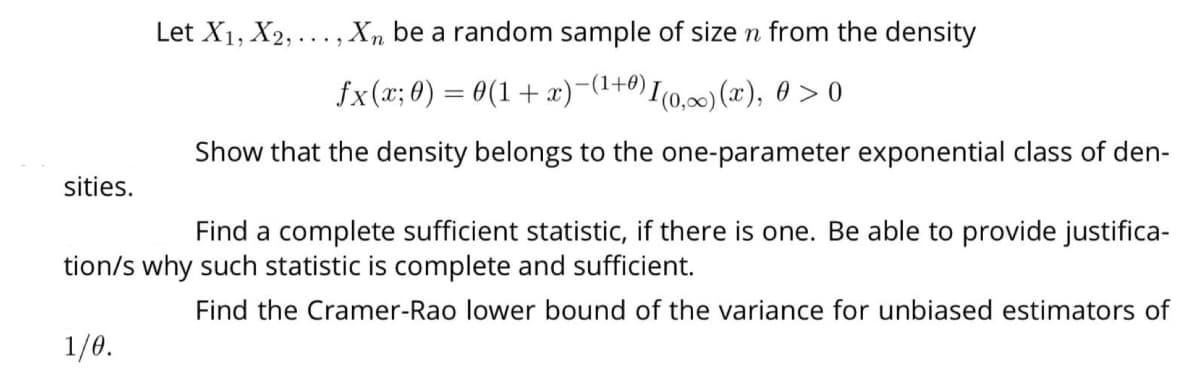 sities.
Let X₁, X2,..., Xn be a random sample of size n from the density
fx(x; 0) = 0(1+x)−(¹
)−(1+0) I(0,∞)(x), 0 >0
Show that the density belongs to the one-parameter exponential class of den-
Find a complete sufficient statistic, if there is one. Be able to provide justifica-
tion/s why such statistic is complete and sufficient.
Find the Cramer-Rao lower bound of the variance for unbiased estimators of
1/0.