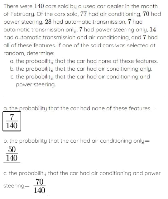 There were 140 cars sold by a used car dealer in the month
of February. Of the cars sold, 77 had air conditioning, 70 had
power steering, 28 had automatic transmission, 7 had
automatic transmission only, 7 had power steering only, 14
had automatic transmission and air conditioning, and 7 had
all of these features. If one of the sold cars was selected at
random, determine:
a. the probability that the car had none of these features.
b. the probability that the car had air conditioning only.
c. the probability that the car had air conditioning and
power steering.
a. the probability that the car had none of these features=
7
140
b. the probability that the car had air conditioning only=
50
140
c. the probability that the car had air conditioning and power
steering=
70
140