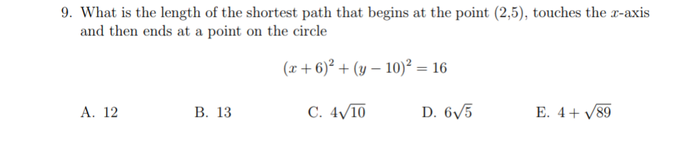 9. What is the length of the shortest path that begins at the point (2,5), touches the x-axis
and then ends at a point on the circle
(x + 6)² + (y – 10)² = 16
А. 12
В. 13
С. 4V10
D. 6/5
E. 4+ /89
