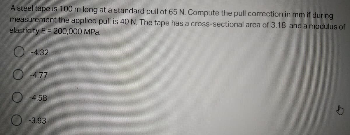 A steel tape is 100 m long at a standard pull of 65 N. Compute the pull correction in mm if during
cross-sectional area of 3.18 and a modulus of
measurement the applied pull is 40 N. The tape has a
elasticity E = 200,000 MPa.
-4.32
-4.77
-4.58
-3.93
5