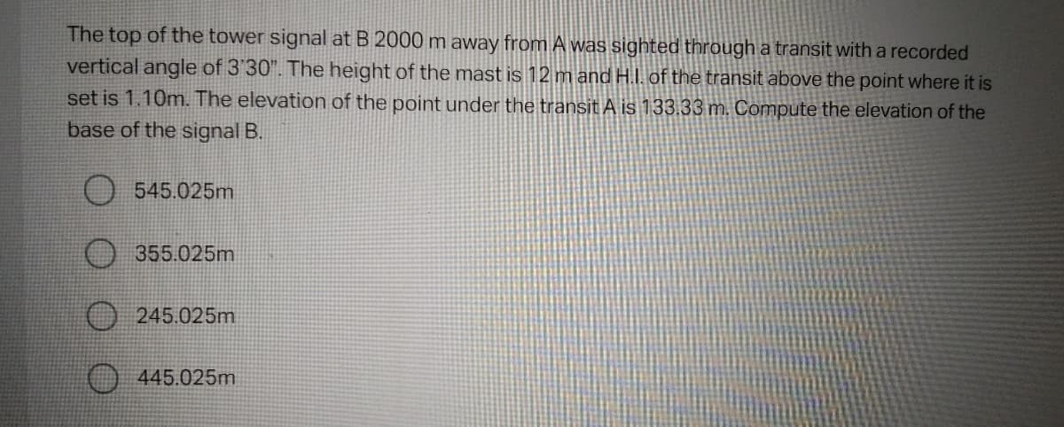 The top of the tower signal at B 2000 m away from A was sighted through a transit with a recorded
vertical angle of 3'30". The height of the mast is 12 m and H.I. of the transit above the point where it is
set is 1.10m. The elevation of the point under the transit A is 133.33 m. Compute the elevation of the
base of the signal B.
545.025m
355.025m
245.025m
445.025m