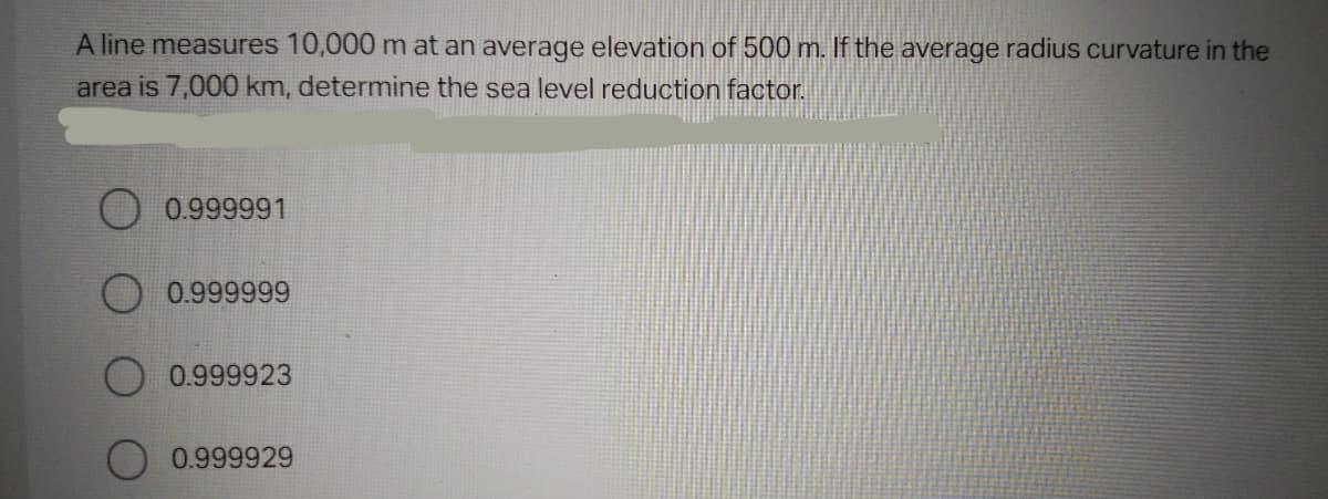 A line measures 10,000 m at an average elevation of 500 m. If the average radius curvature in the
area is 7,000 km, determine the sea level reduction factor.
O 0.999991
0.999999
0.999923
0.999929