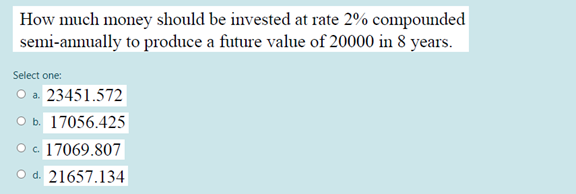 How much money should be invested at rate 2% compounded
semi-annually to produce a future value of 20000 in 8 years.
Select one:
Оа. 23451.572
оь 17056.425
c. 17069.807
O d. 21657.134
