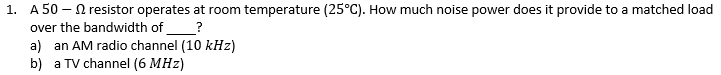 1. A 50- resistor operates at room temperature (25°C). How much noise power does it provide to a matched load
over the bandwidth of
?
a) an AM radio channel (10 kHz)
b) a TV channel (6 MHz)