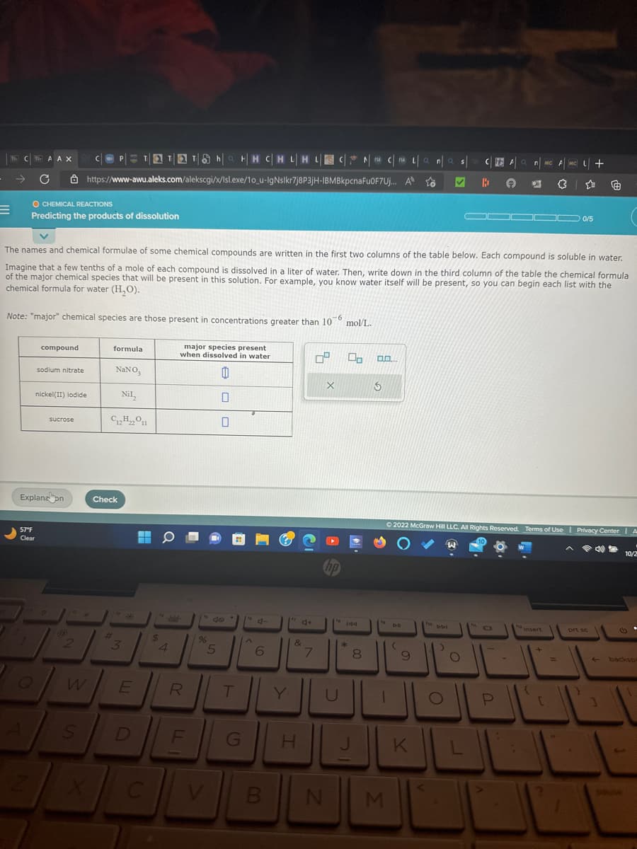 AAX C
COPTATTOhaHH CHLHL CNA CAL|an|as|
C
https://www-awu.aleks.com/alekscgi/x/Isl.exe/10_u-IgNslkr7j8P3jH-IBMBkpcnaFu0F7Uj... A to ✔
B
O CHEMICAL REACTIONS
Predicting the products of dissolution
Note: "major" chemical species are those present in concentrations greater than 10
-6
57°F
Clear
compound
sodium nitrate
The names and chemical formulae of some chemical compounds are written in the first two columns of the table below. Each compound is soluble in water.
Imagine that a few tenths of a mole of each compound is dissolved in a liter of water. Then, write down in the third column of the table the chemical formula
of the major chemical species that will be present in this solution. For example, you know water itself will be present, so you can begin each list with the
chemical formula for water (H₂O).
nickel(II) lodide
sucrose
Explanzon
2
W
S
formula
NaNO3
Nil₂
C12H22O11
Check
#t
3
E
$
C
4
major species present
when dissolved in water
0
R
1" do
%
0
5
T
DEG
F
6
V B
4+
&
H
7
X
U
mol/L.
00
144
*
FSA
8
0.0....
3
P
N M
DIE
9
ho
Ⓒ2022 McGraw Hill LLC. All Rights Reserved. Terms of Use | Privacy Center | A
DDI
>
CFA Q n MC AMC
A 671 3
O
JL
O
ell
K
L
D
P
.
▬▬ 0/5
-
insert
{
+
+
[
=
prt sc
Ⓒ
1
backsp
4
10/2
souse