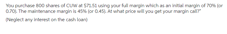 You purchase 800 shares of CUW at $71.51 using your full margin which as an initial margin of 70% (or
0.70). The maintenance margin is 45% (or 0.45). At what price will you get your margin call?"
(Neglect any interest on the cash loan)