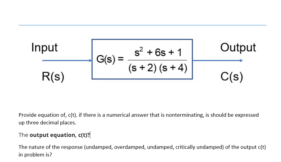 Input
s? + 6s + 1
Output
G(s) =
(s +2) (s + 4)
R(s)
C(s)
Provide equation of, c(t). if there is a numerical answer that is nonterminating, is should be expressed
up three decimal places.
The output equation, c(t)?
The nature of the response (undamped, overdamped, undamped, critically undamped) of the output c(t)
in problem is?
