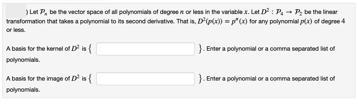 :) Let Pn be the vector space of all polynomials of degree n or less in the variable x. Let D² : P₁ → P₂ be the linear
transformation that takes a polynomial to its second derivative. That is, D²(p(x)) = p" (x) for any polynomial p(x) of degree 4
or less.
A basis for the kernel of D² is {
polynomials.
A basis for the image of D² is {
polynomials.
}. Enter a polynomial or a comma separated list of
Enter a polynomial or a comma separated list of