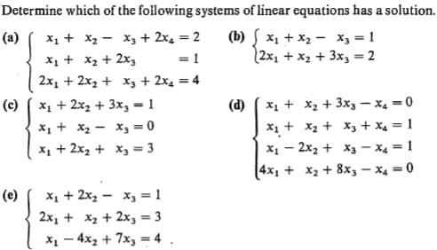 Determine which of the folilowing systems of linear equations has a solution.
X1 + x2 - x, + 2x4 = 2
X1 + x2 + 2x3
2x1 + 2x2 + x, + 2x4 = 4
(b) x1 + x2 - X3 = 1
(2x1 + x2 + 3x3 = 2
(a)
(d) ( x1 + x2 + 3x3 - x4 =0
Xị + x2 + X, + x4 = 1
X1 - 2x2 + X3 - x4 = 1
4x1 + x2 + 8x, - x4 = 0
X1 + 2x2 + 3x, = 1
X1 + x2 - x3 = 0
x1 + 2x2 + x3 = 3
(c)
X1 + 2x, - x3 = 1
2x1 + x2 + 2x, = 3
X1 - 4x2 + 7x, = 4 .
(e)
